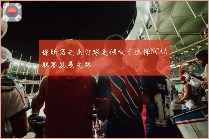 徐昕若赴美打球更倾向于选择NCAA联赛发展之路