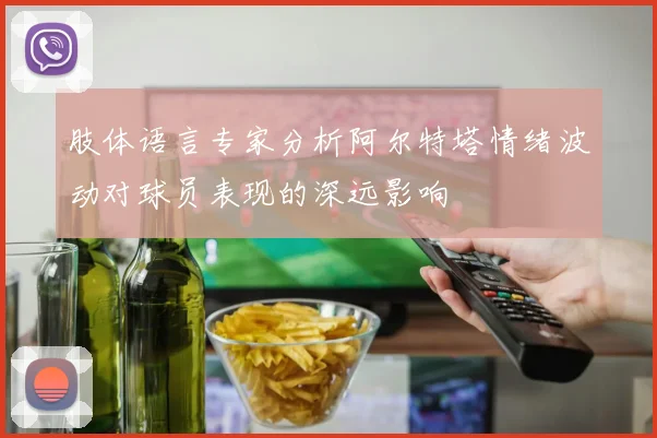 肢体语言专家分析阿尔特塔情绪波动对球员表现的深远影响
