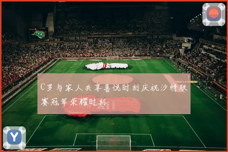 C罗与家人共享喜悦时刻庆祝沙特联赛冠军荣耀时刻