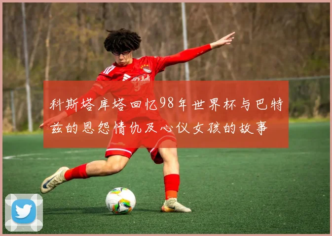 科斯塔库塔回忆98年世界杯与巴特兹的恩怨情仇及心仪女孩的故事