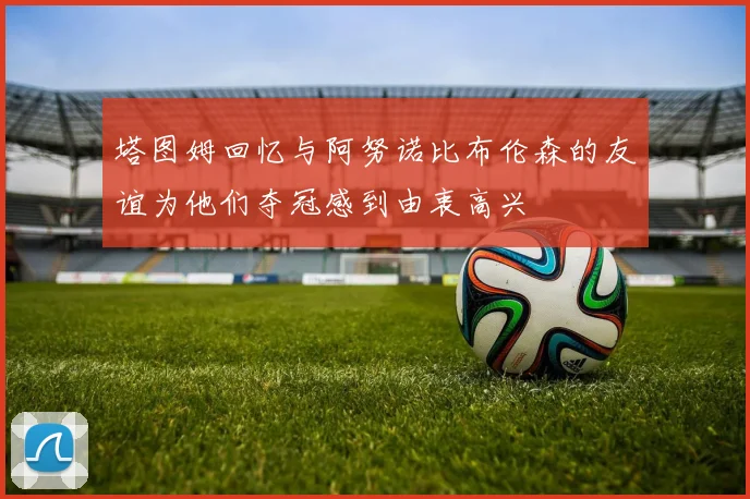 塔图姆回忆与阿努诺比布伦森的友谊为他们夺冠感到由衷高兴