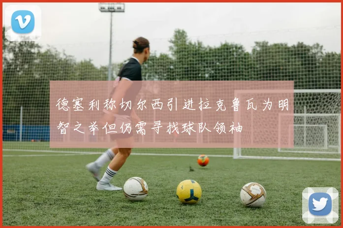 德塞利称切尔西引进拉克鲁瓦为明智之举但仍需寻找球队领袖