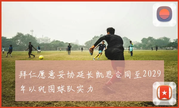 拜仁愿意妥协延长凯恩合同至2029年以巩固球队实力