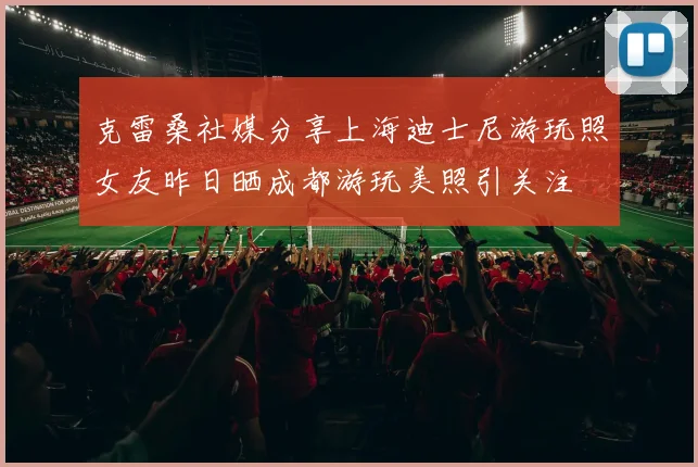 克雷桑社媒分享上海迪士尼游玩照女友昨日晒成都游玩美照引关注