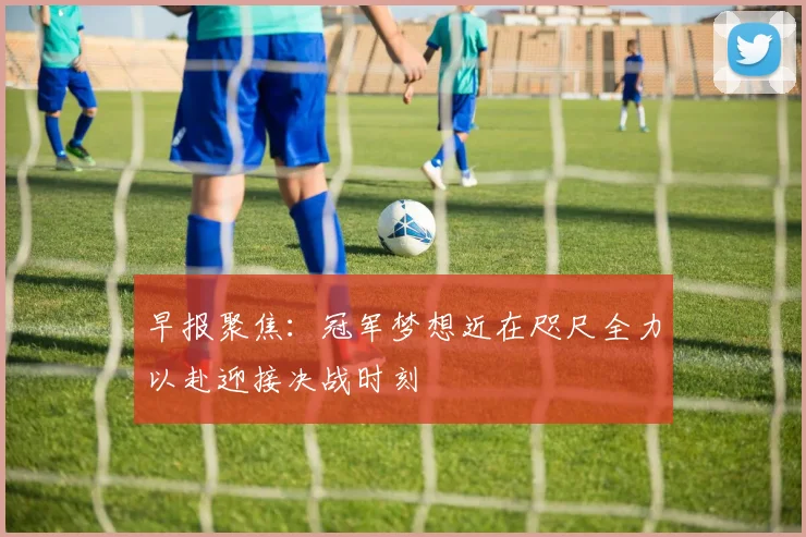 早报聚焦：冠军梦想近在咫尺全力以赴迎接决战时刻