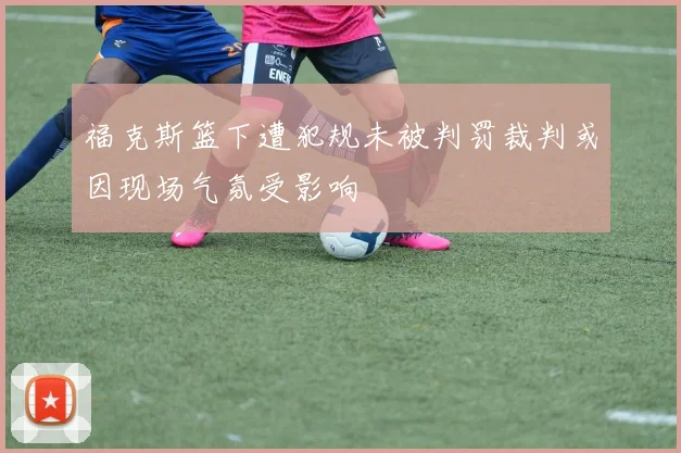 福克斯篮下遭犯规未被判罚裁判或因现场气氛受影响