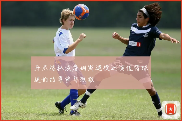 丹尼格林谈詹姆斯退役巡演值得球迷们的尊重与致敬