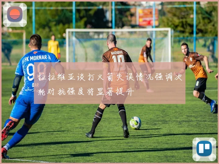 拉拉维亚谈打火箭失误情况强调次轮对抗强度将显著提升
