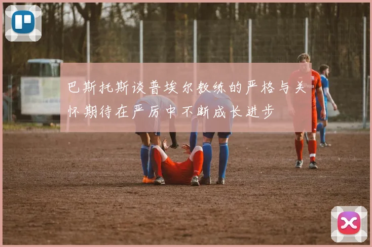 巴斯托斯谈普埃尔教练的严格与关怀期待在严厉中不断成长进步