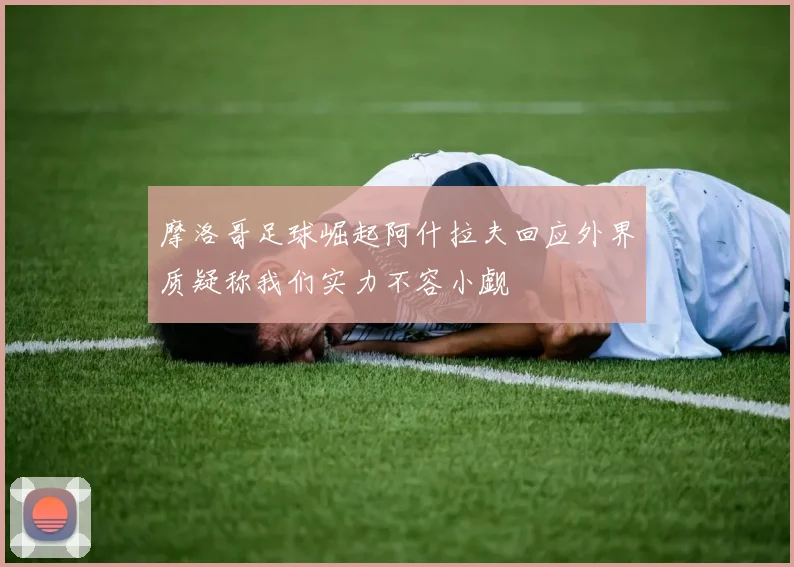 摩洛哥足球崛起阿什拉夫回应外界质疑称我们实力不容小觑
