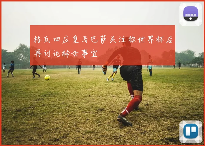 格瓦回应皇马巴萨关注称世界杯后再讨论转会事宜