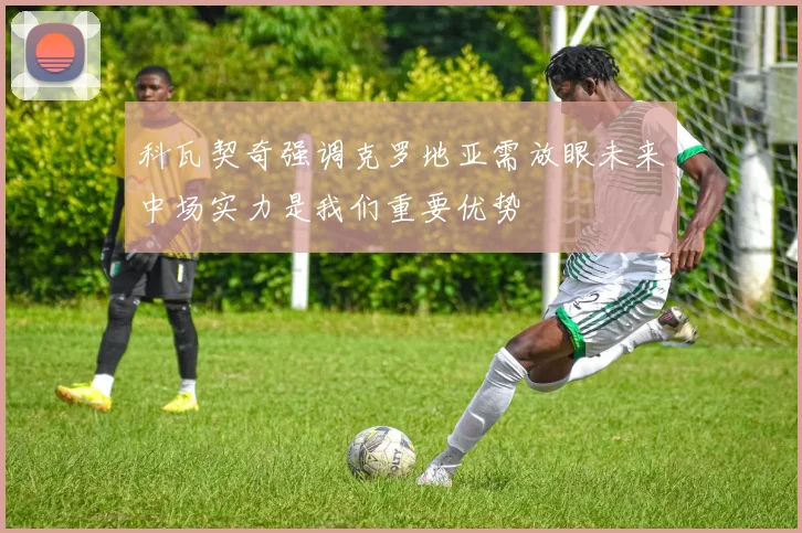 科瓦契奇强调克罗地亚需放眼未来中场实力是我们重要优势
